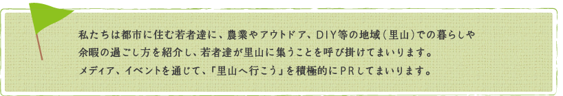 私たちは都市に住む若者達に、農業やアウトドア、DIY等の地域（里山）での暮らしや余暇の過ごし方を紹介し、若者達が里山に集うことを呼び掛けてまいります。メディア、イベントを通じて、「里山へ行こう」を積極的にPRしてまいります。
