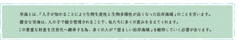 里海とは、「人手が加わることにより生物生産性と生物多様性が高くなった沿岸
海域」のことを言います。
健全な里海は、人の手で総合管理されることで、私たちに多くの恵みを与えてくれ
ます。
この貴重な財産を次世代へ継承する為、多くの人が「望ましい沿岸海域」を維持
していく必要があります。

