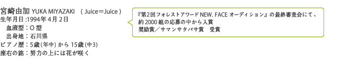 宮崎由加YUKA MIYAZAKI
生年月日:1994年4月2日
　血液型：O型
　出身地：石川県
ピアノ歴：5歳(年中)から15歳(中3)
座右の銘：努力の上には花が咲く
[『第2回フォレストアワードNEW. FACEオーディション』 の最終審査会にて、約2000組の応募の中から入賞
奨励賞／サマンサタバサ賞　受賞]