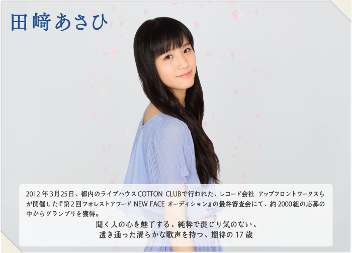 田﨑あさひ 2012年3月25日、都内のライブハウスCOTTON CLUBで行われた、レコード会社 アップフロントワークスらが開催した『第2回フォレストアワード NEW FACE オーディション』の最終審査会にて、約2000組の応募の中からグランプリを獲得。
聞く人の心を魅了する、純粋で混じり気のない、
透き通った清らかな歌声を持つ、期待の17歳
