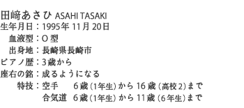田﨑あさひ ASAHI TASAKI
生年月日：1995年11月20 日
　血液型：O型
　出身地：長崎県長崎市
ピアノ歴：3歳から
座右の銘：成るようになる
　　特技：空手    6歳（1年生）から16歳（高校2）まで
　　　　　合気道  6歳（1年生）から11歳（6年生）まで