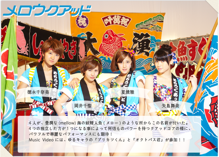 4人が、豊潤な(mellow)海の妖精人魚(メロー)のような所からこの名前が付いた。
4つの独立した力が1つになる事によって何倍ものパワーを持つクアッドコアの様に、
パワフルで華麗なパフォーマンスにも期待！
Music Video には、ゆるキャラの「ブリカツくん」と「オクトパス君」が参加！！